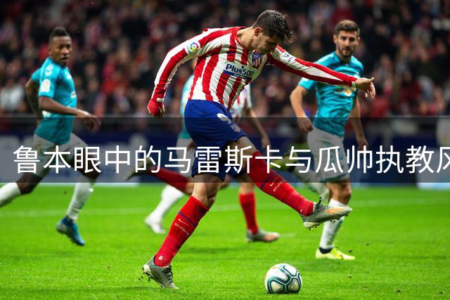 鲁本眼中的马雷斯卡与瓜帅执教风格之比较